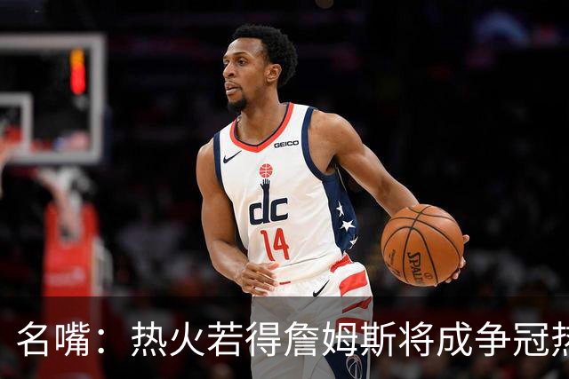 名嘴：热火若得詹姆斯将成争冠热门 今年季后赛首轮他仍无所不能