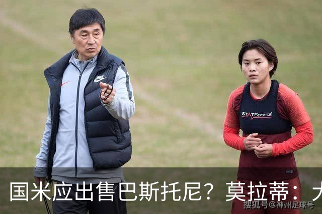 国米应出售巴斯托尼？莫拉蒂：大罗频繁受伤时我也曾想过放他离开